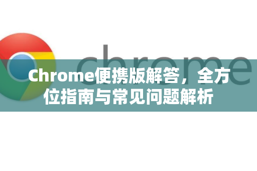 Chrome便携版解答，全方位指南与常见问题解析