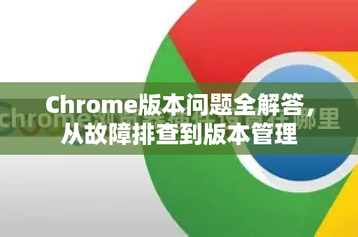 Chrome版本问题全解答，从故障排查到版本管理