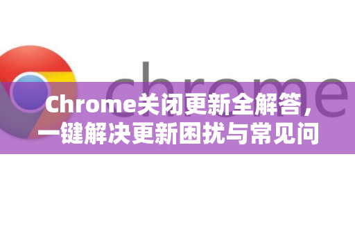 Chrome关闭更新全解答，一键解决更新困扰与常见问题指南