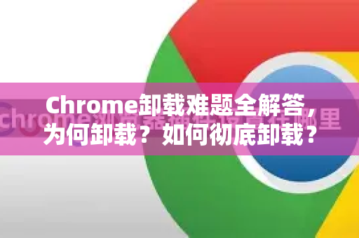 Chrome卸载难题全解答，为何卸载？如何彻底卸载？