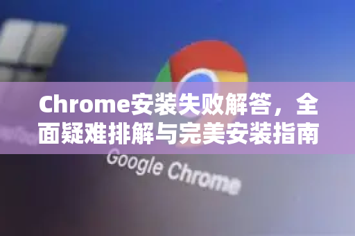 Chrome安装失败解答，全面疑难排解与完美安装指南