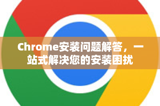 Chrome安装问题解答，一站式解决您的安装困扰