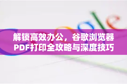 解锁高效办公，谷歌浏览器PDF打印全攻略与深度技巧