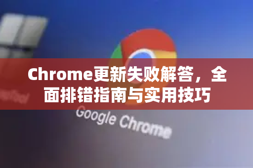 Chrome更新失败解答，全面排错指南与实用技巧