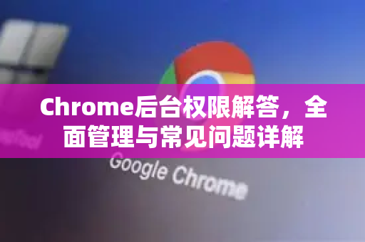 Chrome后台权限解答，全面管理与常见问题详解
