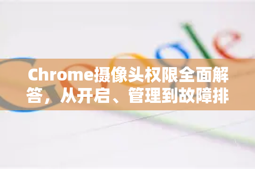 Chrome摄像头权限全面解答，从开启、管理到故障排除