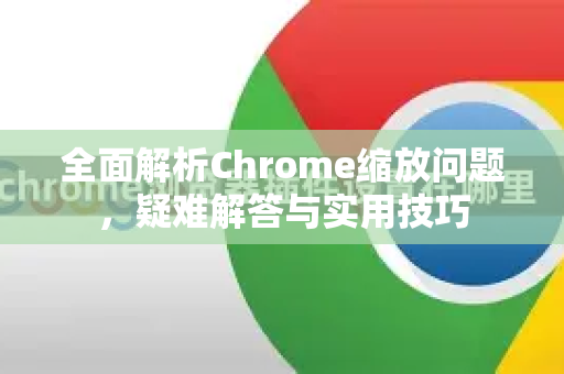 全面解析Chrome缩放问题，疑难解答与实用技巧