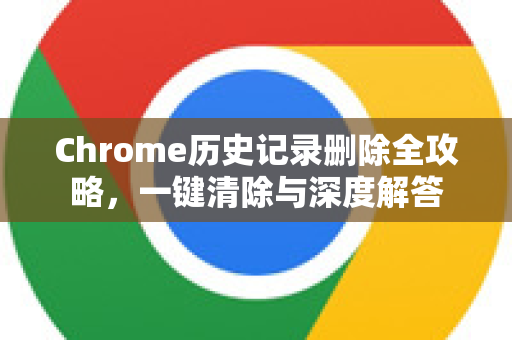 Chrome历史记录删除全攻略，一键清除与深度解答