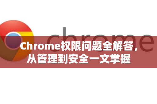 Chrome权限问题全解答，从管理到安全一文掌握
