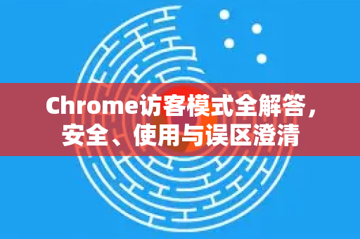 Chrome访客模式全解答，安全、使用与误区澄清
