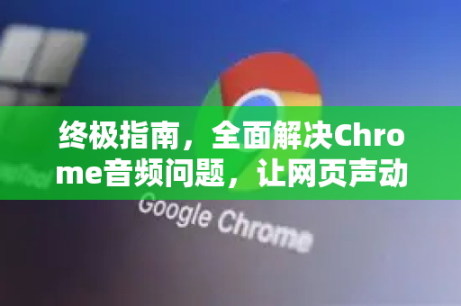 终极指南，全面解决Chrome音频问题，让网页声动起来