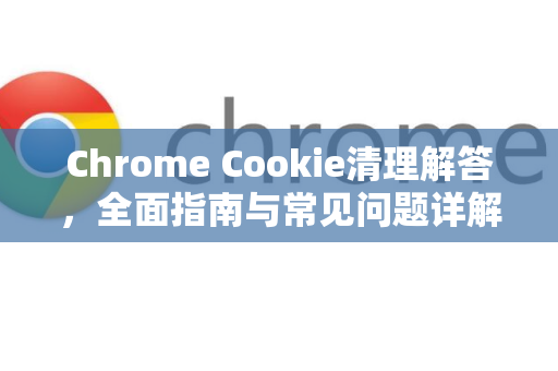 Chrome Cookie清理解答，全面指南与常见问题详解-第1张图片-谷歌浏览器中文|Google2026官网最新版