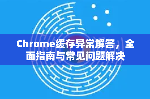 Chrome缓存异常解答，全面指南与常见问题解决-第1张图片-谷歌浏览器中文|Google2026官网最新版