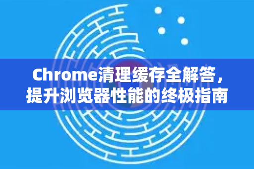 Chrome清理缓存全解答，提升浏览器性能的终极指南-第1张图片-谷歌浏览器中文|Google2026官网最新版