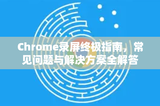 Chrome录屏终极指南，常见问题与解决方案全解答