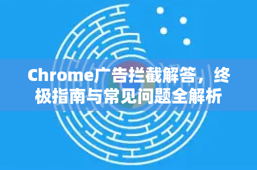 Chrome广告拦截解答，终极指南与常见问题全解析