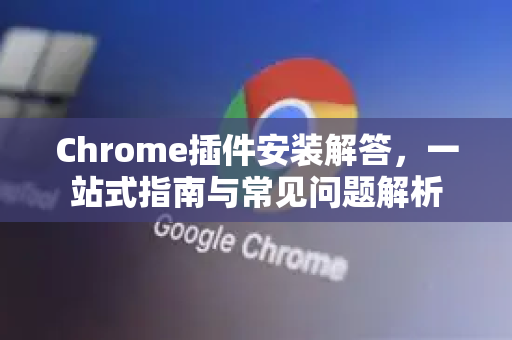Chrome插件安装解答，一站式指南与常见问题解析