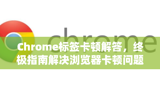 Chrome标签卡顿解答，终极指南解决浏览器卡顿问题