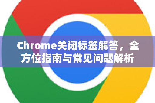 Chrome关闭标签解答，全方位指南与常见问题解析