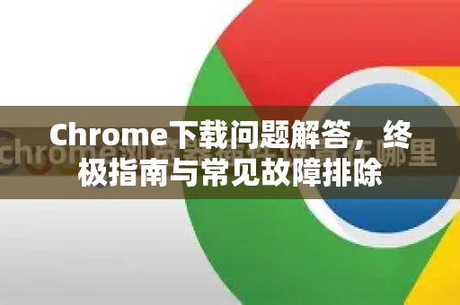 Chrome下载问题解答，终极指南与常见故障排除