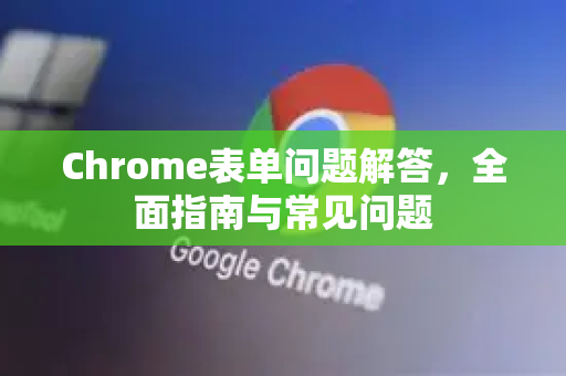 Chrome表单问题解答，全面指南与常见问题