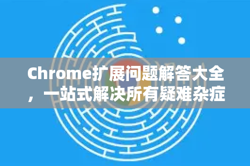 Chrome扩展问题解答大全，一站式解决所有疑难杂症