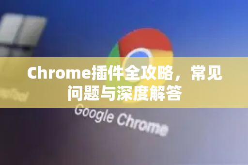 Chrome插件全攻略，常见问题与深度解答