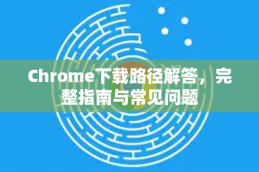 Chrome下载路径解答，完整指南与常见问题
