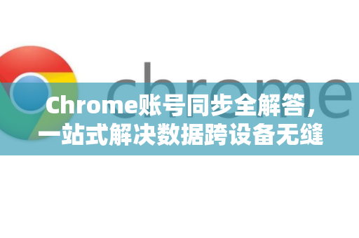 Chrome账号同步全解答，一站式解决数据跨设备无缝流转难题