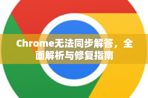 Chrome无法同步解答，全面解析与修复指南