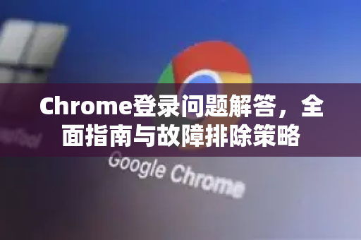Chrome登录问题解答，全面指南与故障排除策略